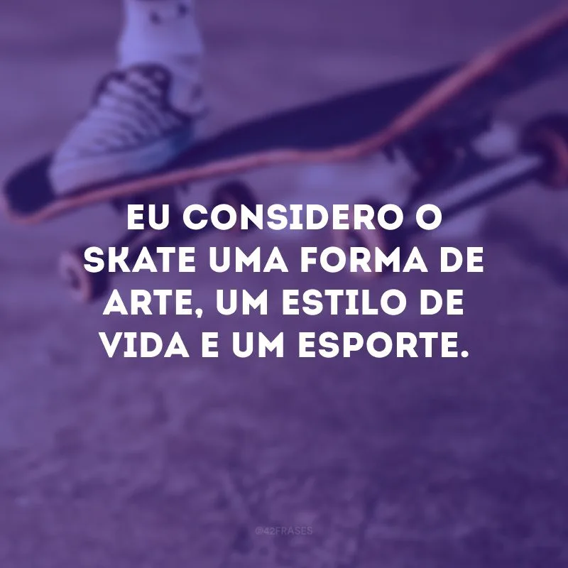 Eu considero o skate uma forma de arte, um estilo de vida e um esporte. 