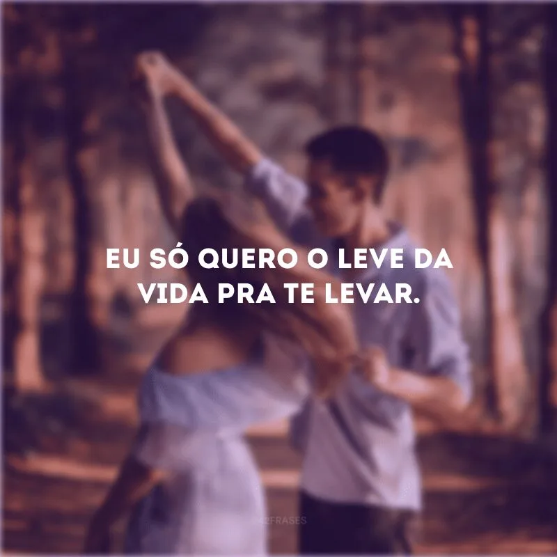 Eu só quero o leve da vida pra te levar.