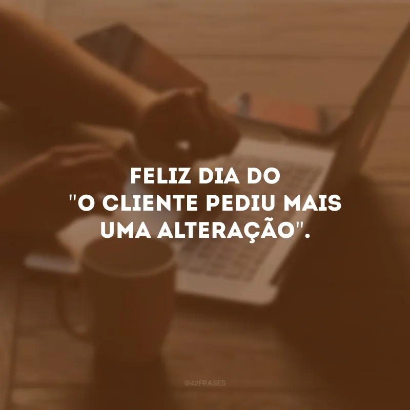 Feliz dia do \"o cliente pediu mais uma alteração\". 