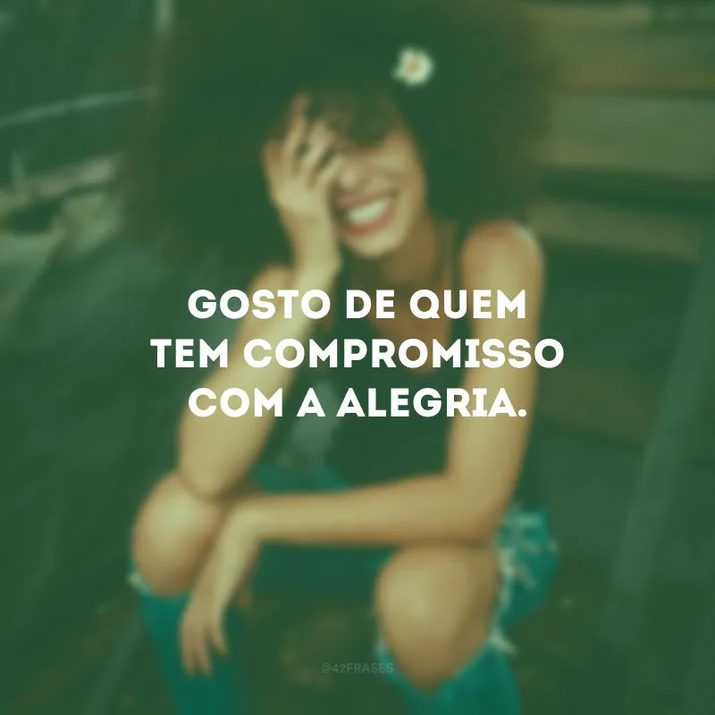 Gosto de quem tem compromisso com a alegria.