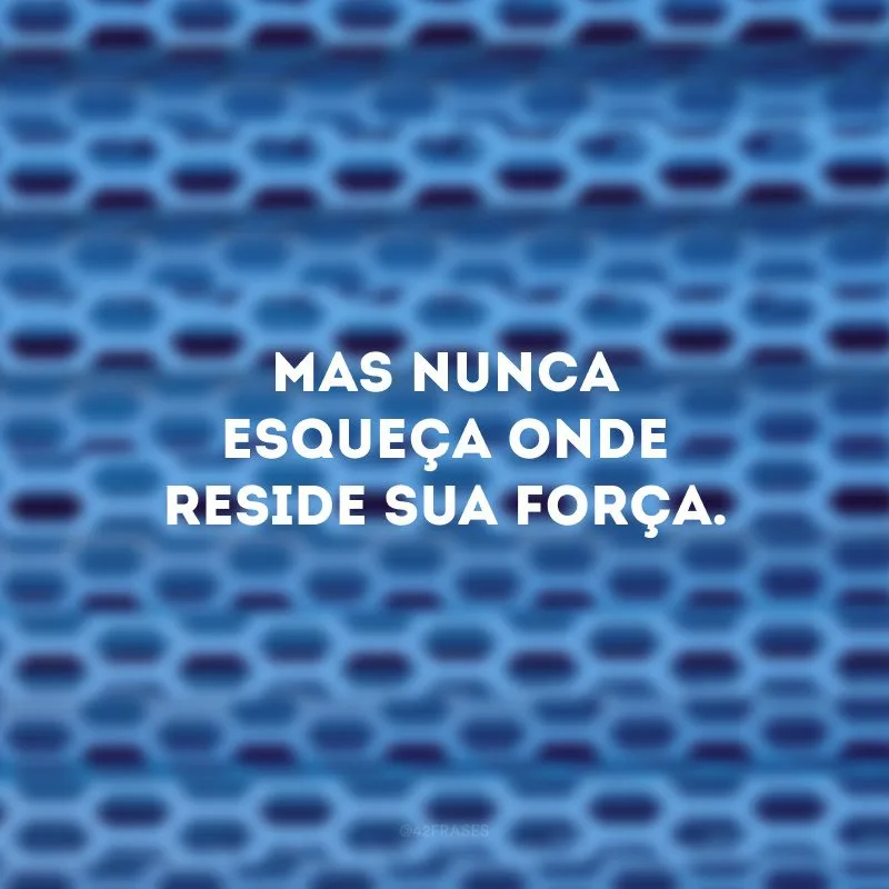 Mas nunca esqueça onde reside sua força.