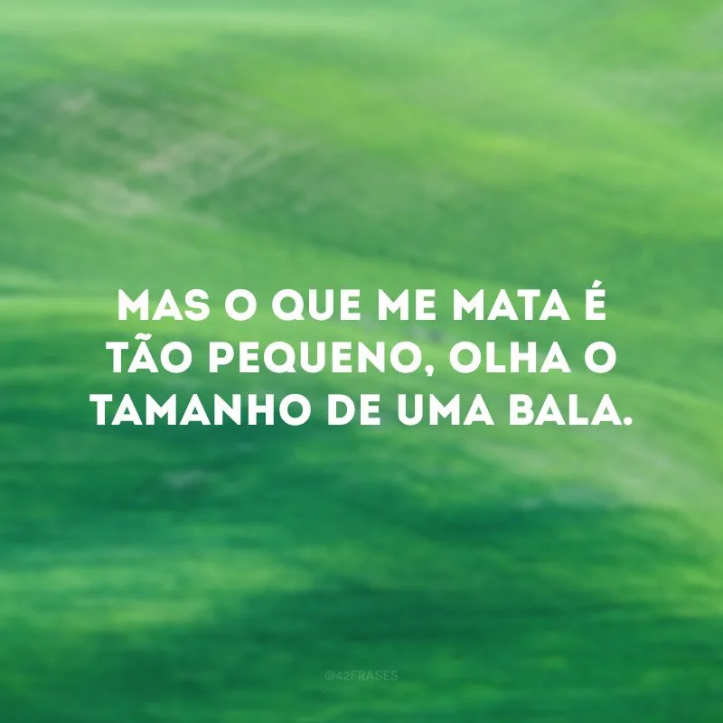 Mas o que me mata é tão pequeno, olha o tamanho de uma bala.