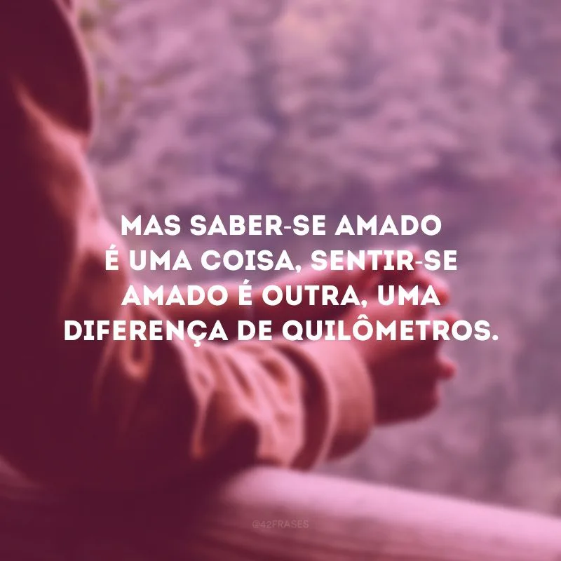 Mas saber-se amado é uma coisa, sentir-se amado é outra, uma diferença de quilômetros.
