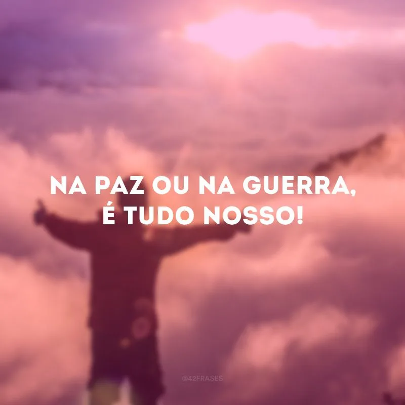 Na paz ou na guerra, é tudo nosso!