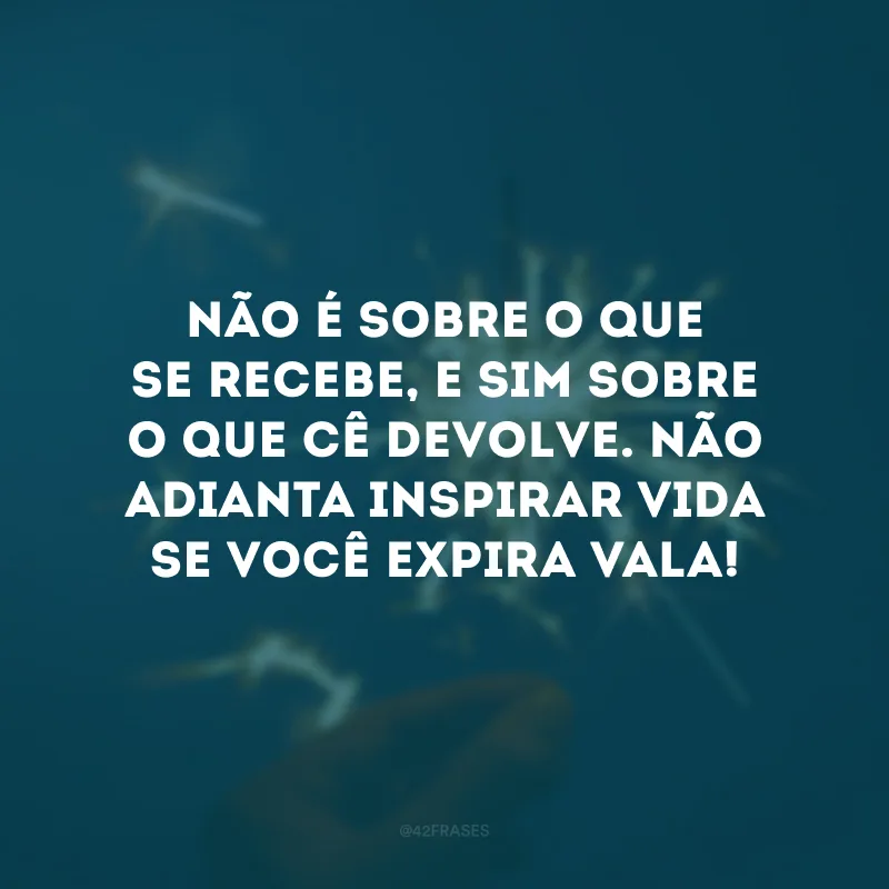 Não é sobre o que se recebe, e sim sobre o que cê devolve. Não adianta inspirar vida se você expira vala!