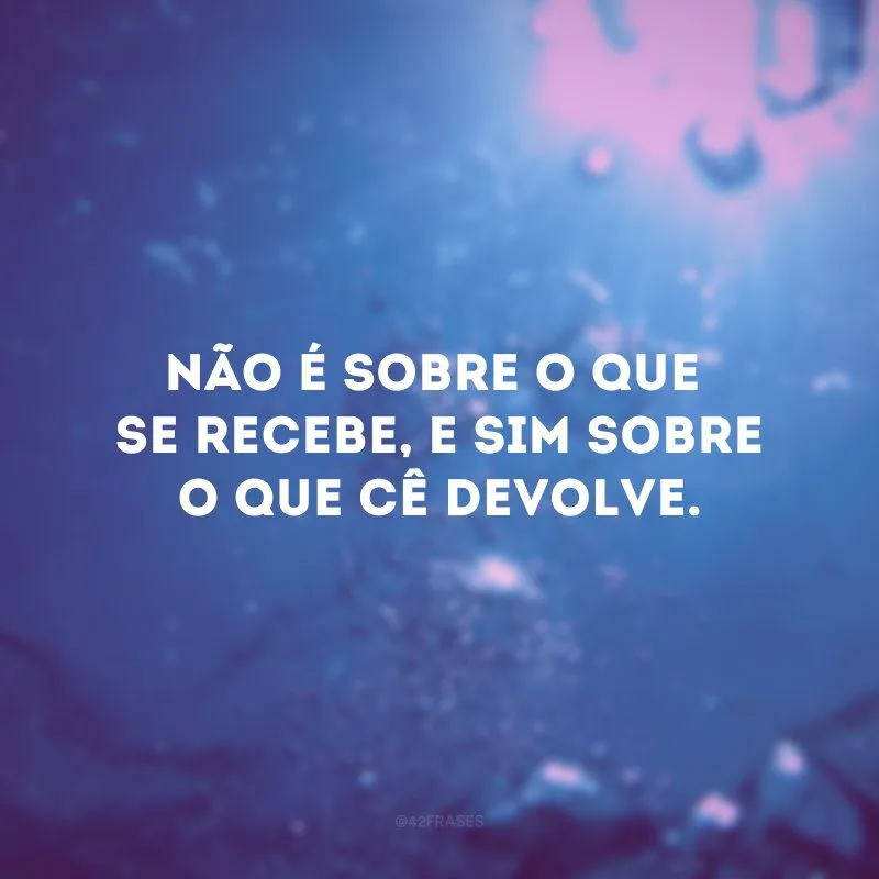 Não é sobre o que se recebe, e sim sobre o que cê devolve.