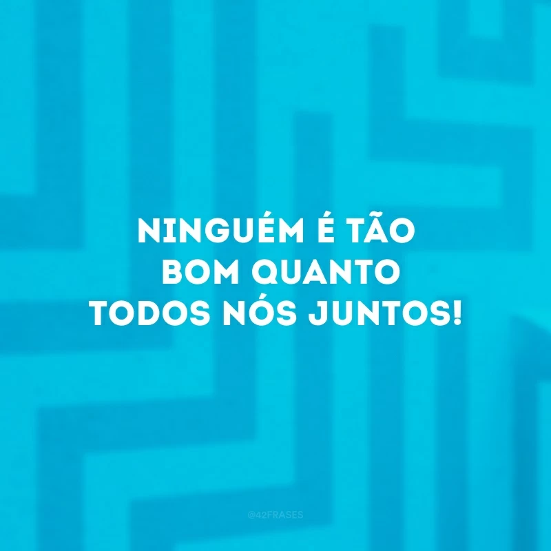 Ninguém é tão bom quanto todos nós juntos!