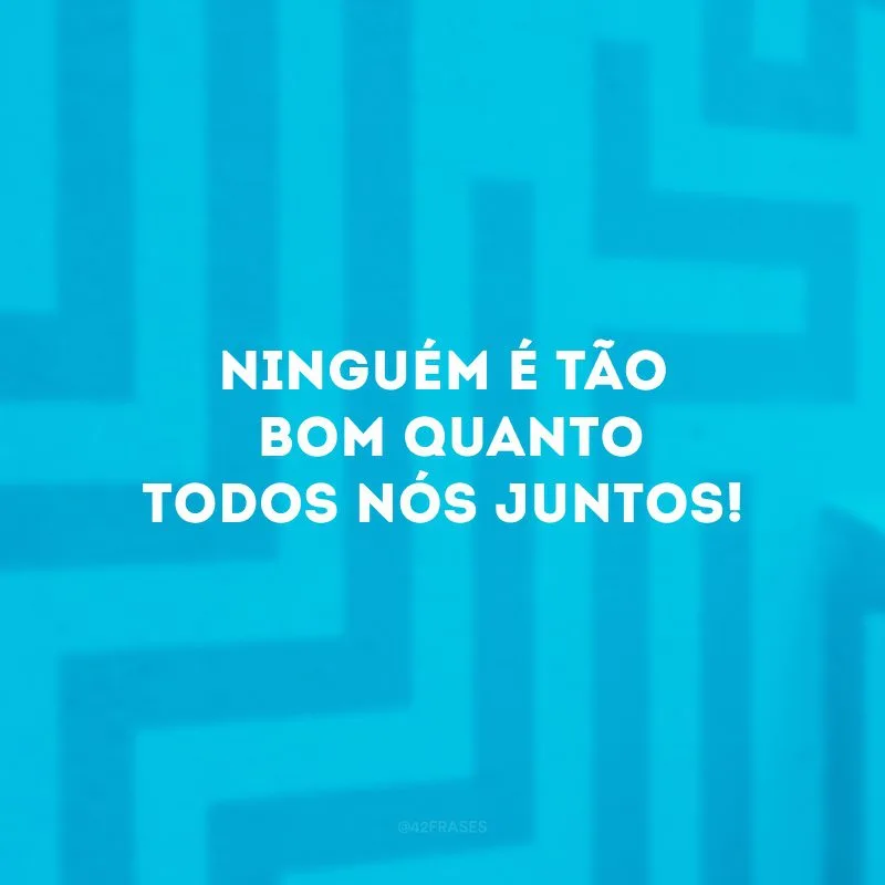 Ninguém é tão bom quanto todos nós juntos!