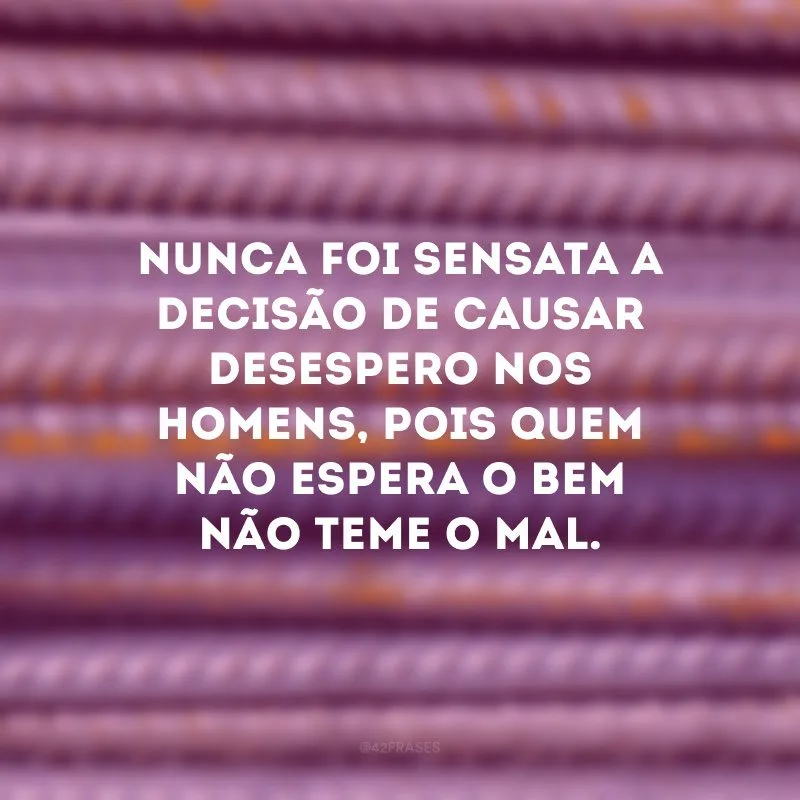 Nunca foi sensata a decisão de causar desespero nos homens, pois quem não espera o bem não teme o mal.