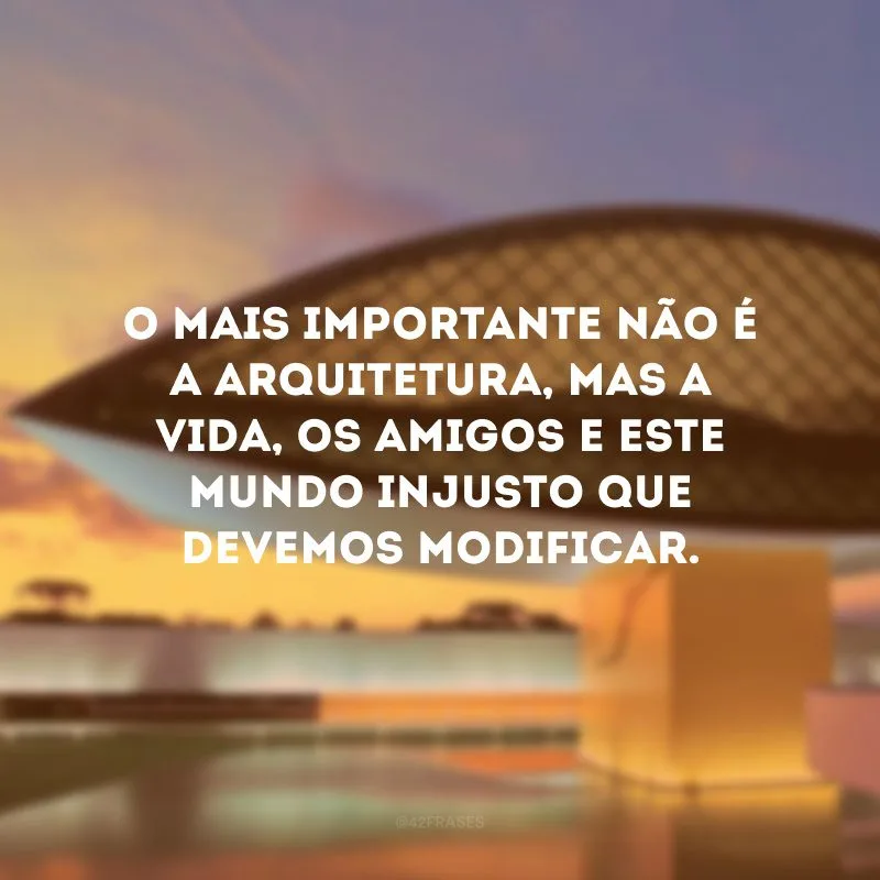 O mais importante não é a arquitetura, mas a vida, os amigos e este mundo injusto que devemos modificar. 