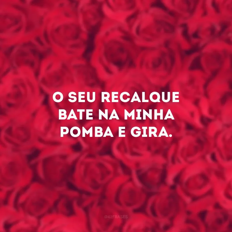 O seu recalque bate na minha pomba e gira. 