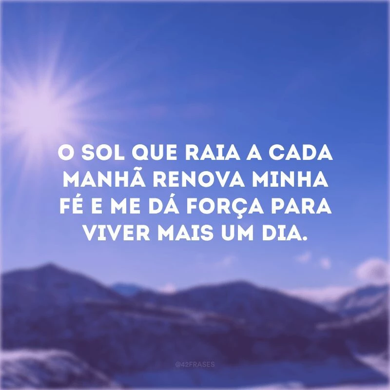 O sol que raia a cada manhã renova minha fé e me dá força para viver mais um dia. 