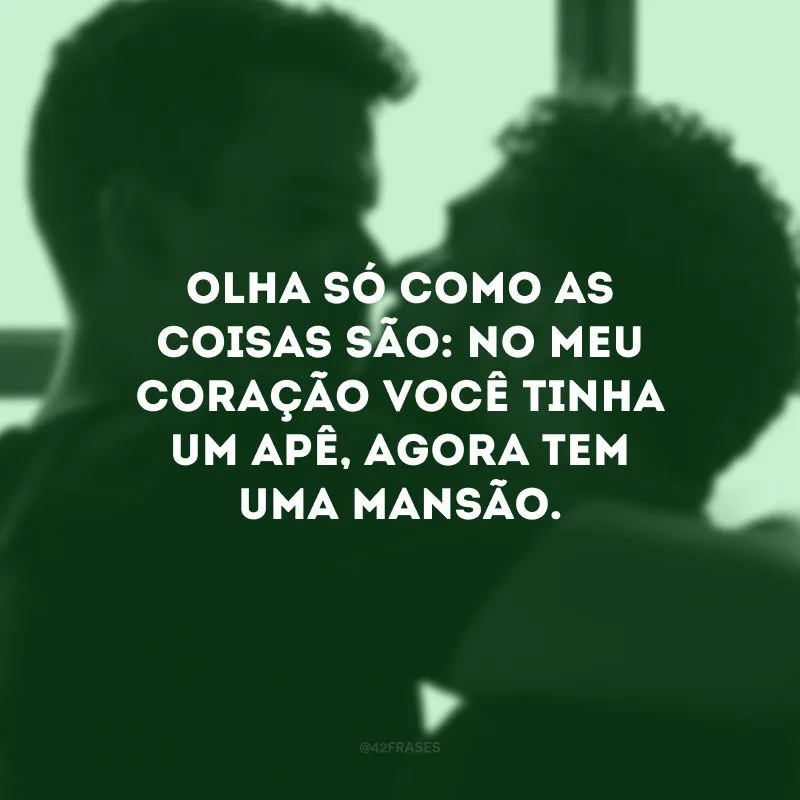 Olha só como as coisas são: no meu coração você tinha um apê, agora tem uma mansão.