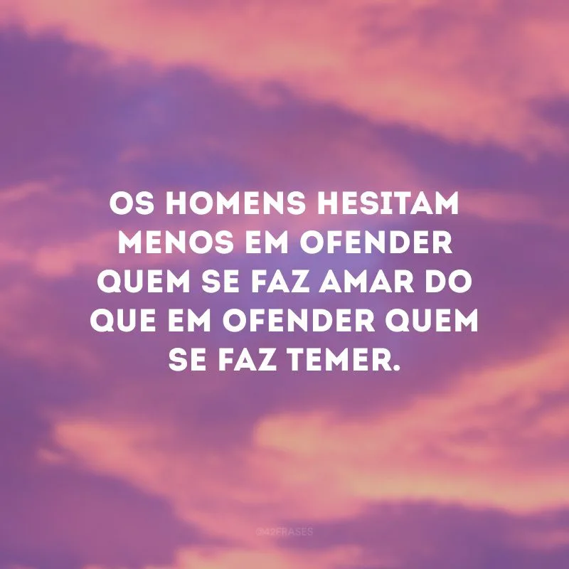 Os homens hesitam menos em ofender quem se faz amar do que em ofender quem se faz temer.