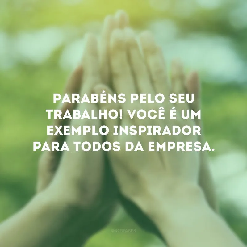 Parabéns pelo seu trabalho! Você é um exemplo inspirador para todos da empresa.