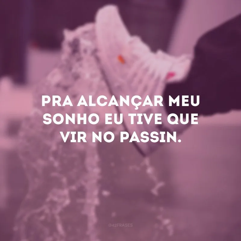 Pra alcançar meu sonho eu tive que vir no passin.