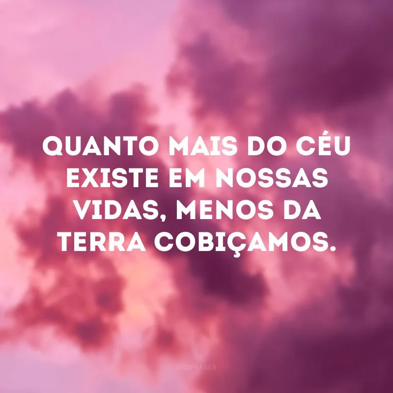 Quanto mais do céu existe em nossas vidas, menos da terra cobiçamos.