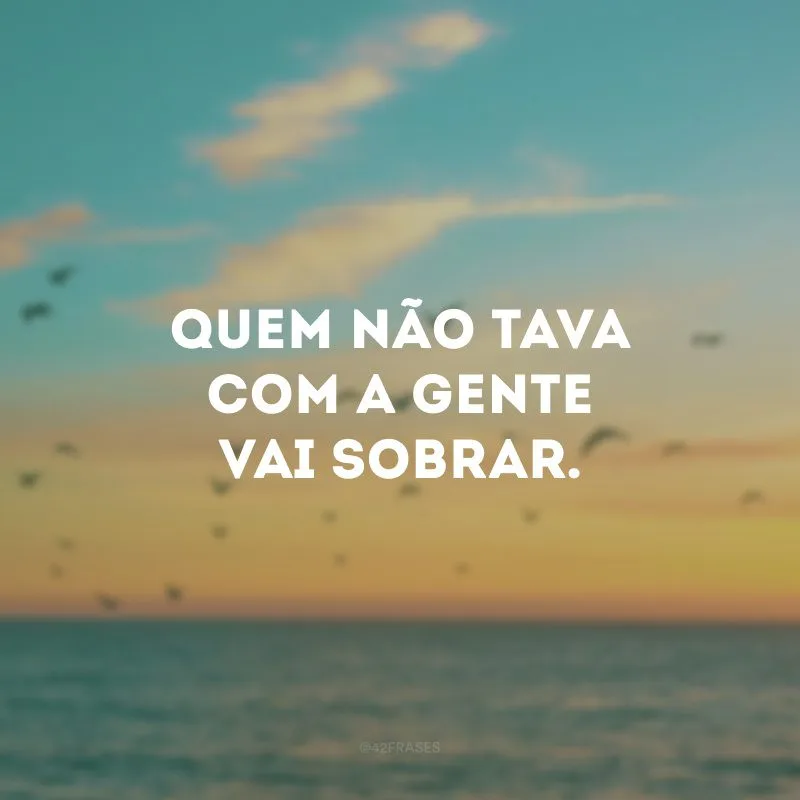 Quem não tava com a gente vai sobrar.