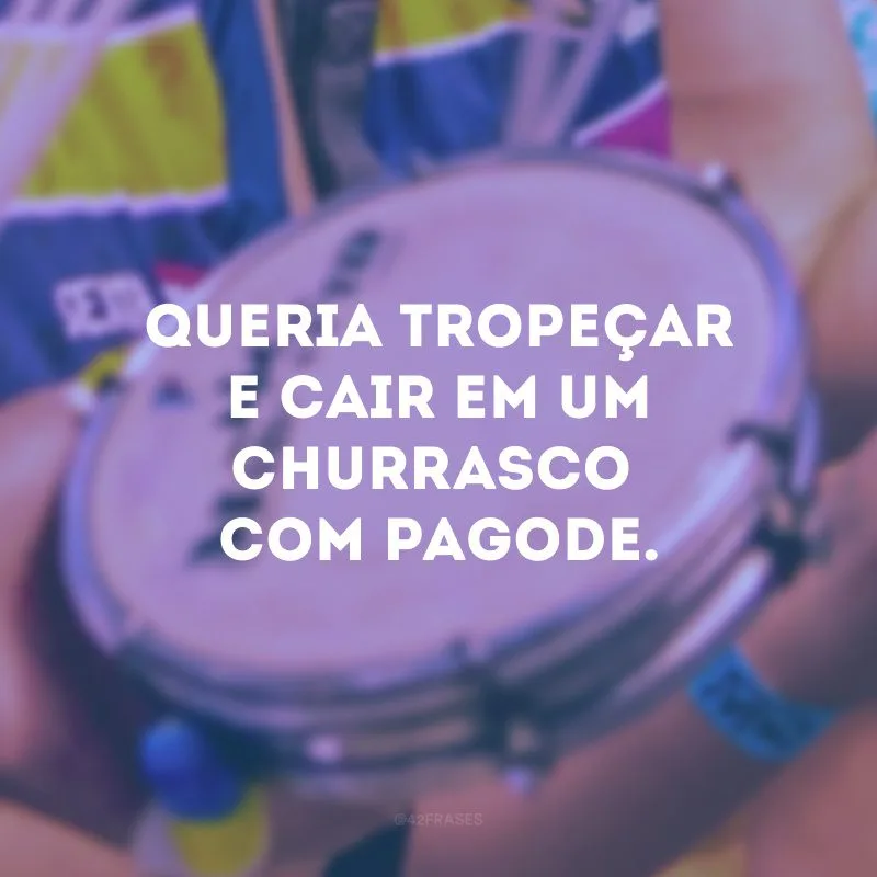 Queria tropeçar e cair em um churrasco com pagode.