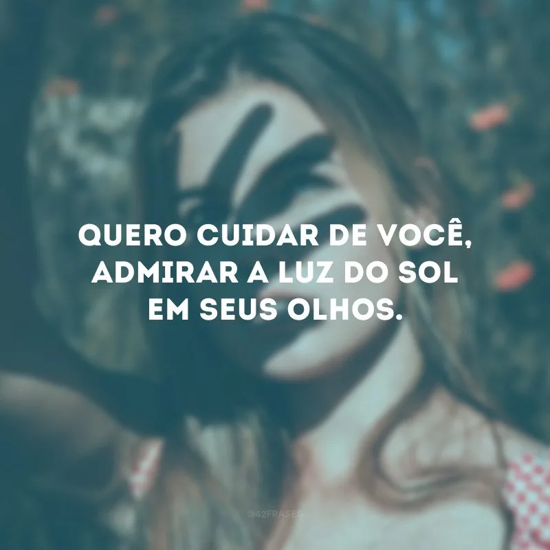 Quero cuidar de você, admirar a luz do sol em seus olhos.