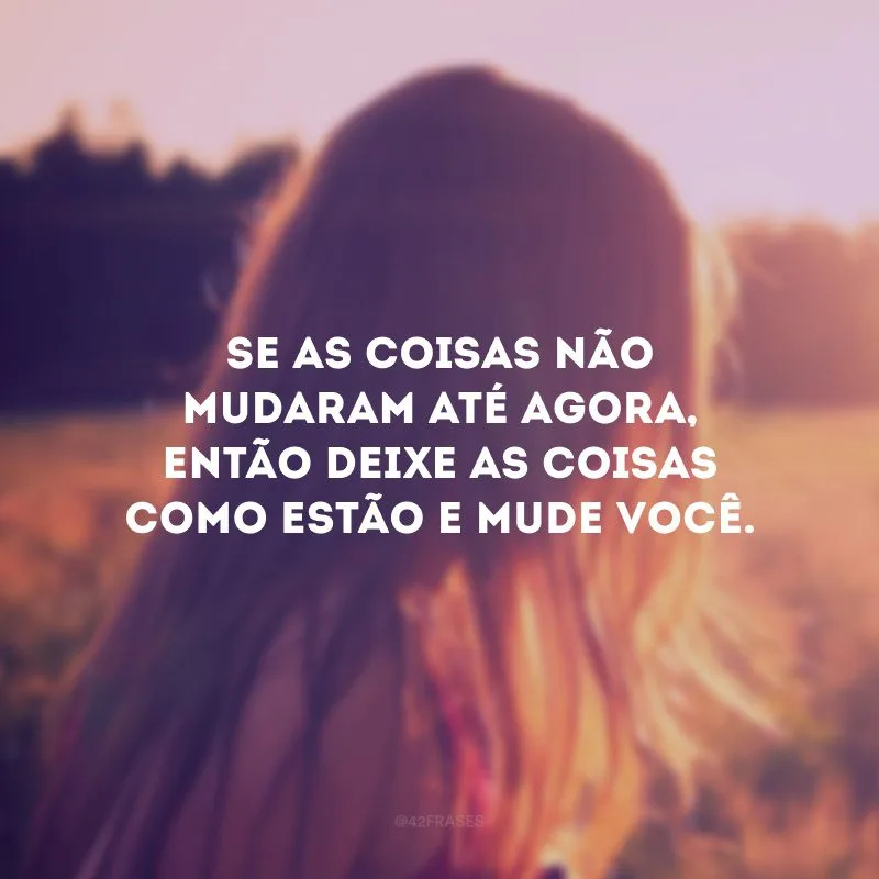 Se as coisas não mudaram até agora, então deixe as coisas como estão e mude você.