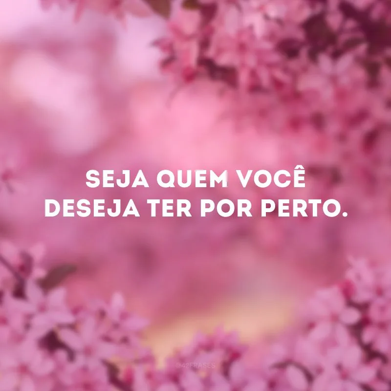 Seja quem você deseja ter por perto. 