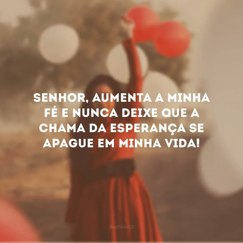 Senhor, aumenta a minha fé e nunca deixe que a chama da esperança se apague em minha vida! 
