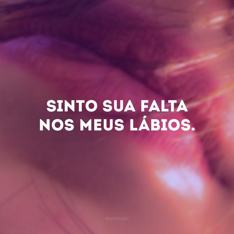 Sinto sua falta nos meus lábios.