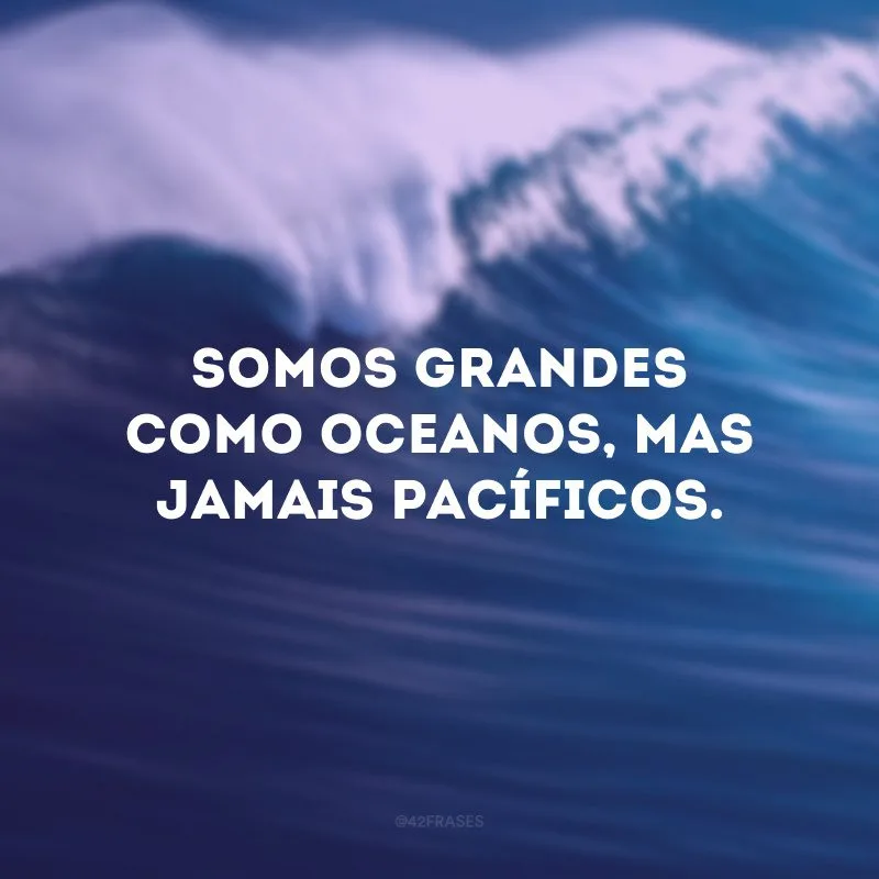 Somos grandes como oceanos, mas jamais pacíficos.