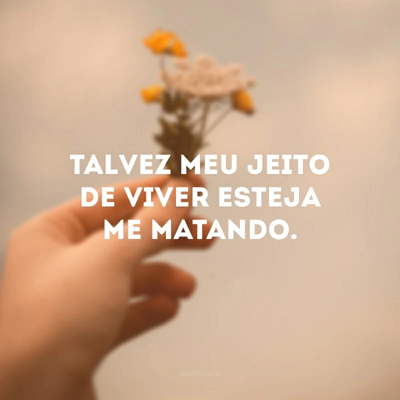 Talvez meu jeito de viver esteja me matando. 