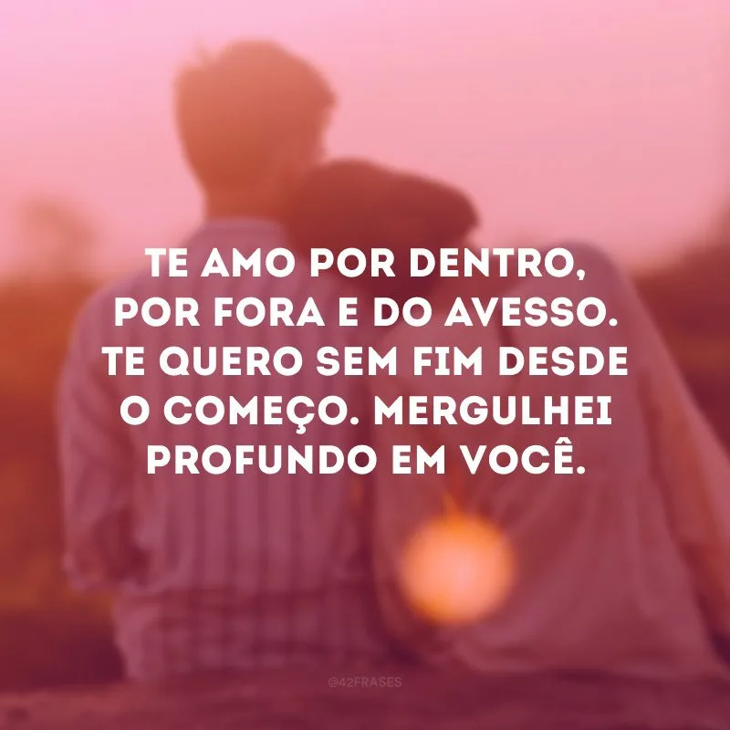 Te amo por dentro, por fora e do avesso. Te quero sem fim desde o começo. Mergulhei profundo em você.