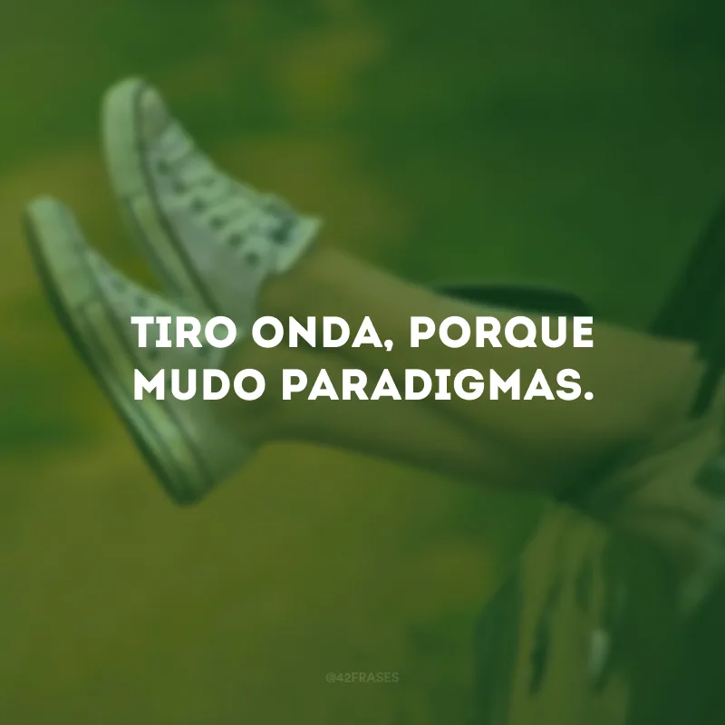 Tiro onda, porque mudo paradigmas.