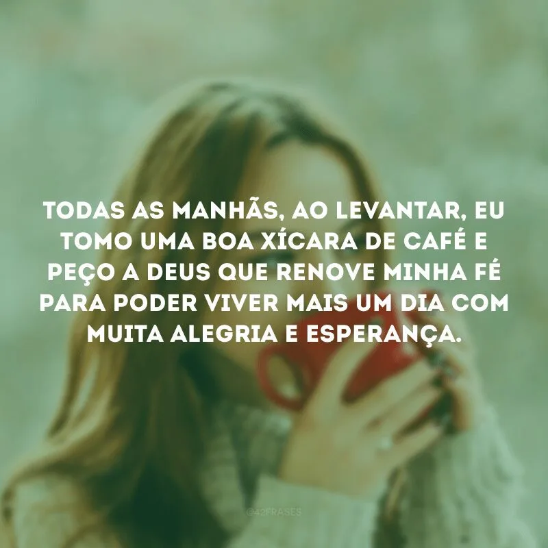 Todas as manhãs, ao levantar, eu tomo uma boa xícara de café e peço a Deus que renove minha fé para poder viver mais um dia com muita alegria e esperança. 