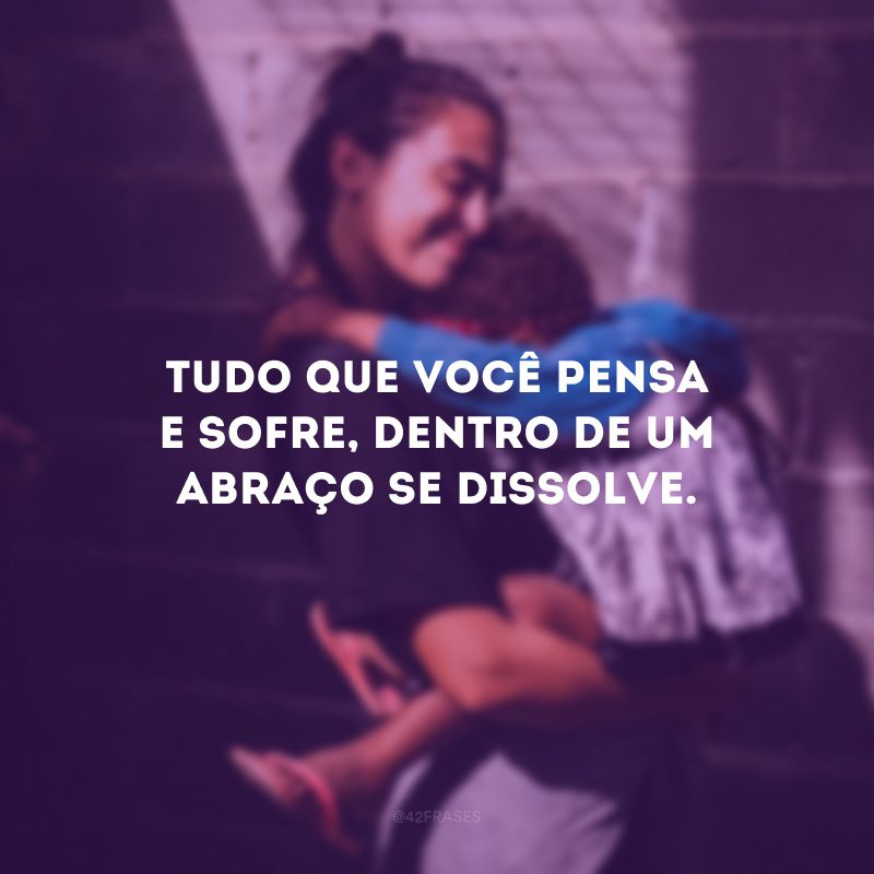Tudo que você pensa e sofre, dentro de um abraço se dissolve.