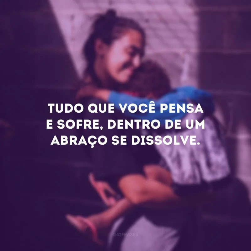Tudo que você pensa e sofre, dentro de um abraço se dissolve.