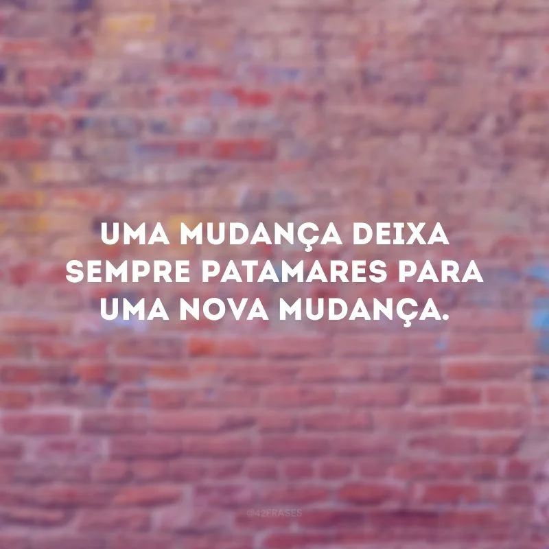 Uma mudança deixa sempre patamares para uma nova mudança.