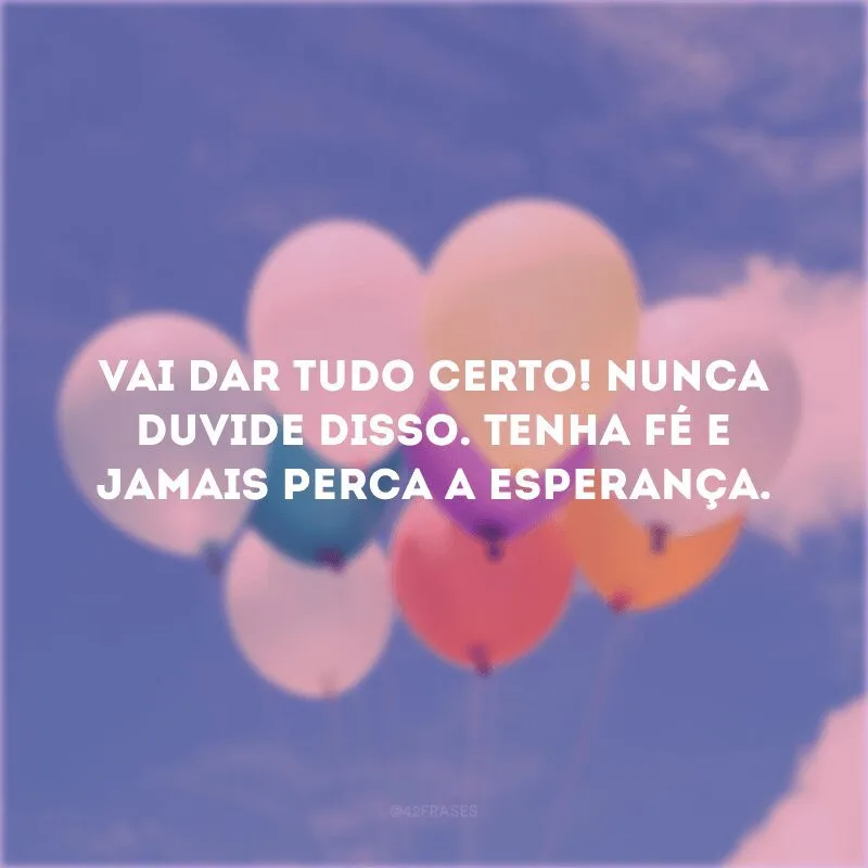 Vai dar tudo certo! Nunca duvide disso. Tenha fé e jamais perca a esperança. 
