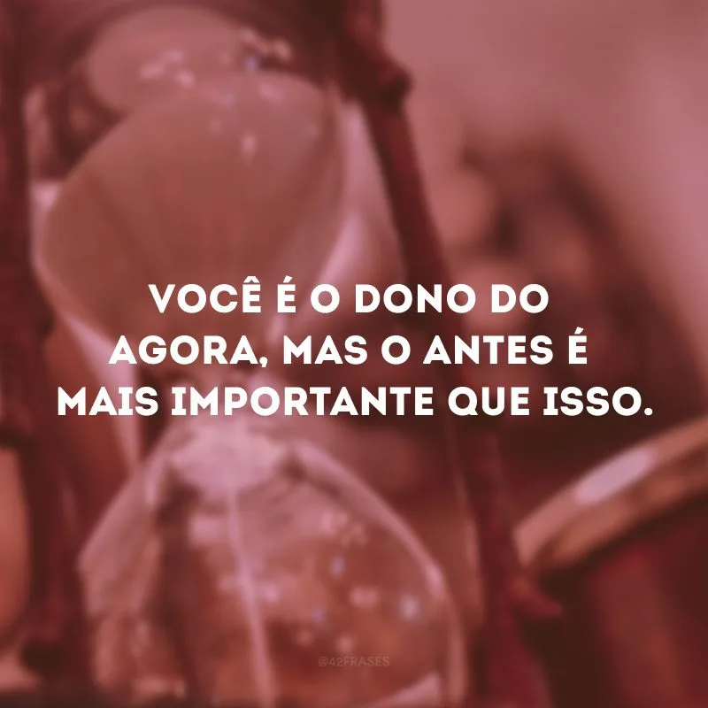 Você é o dono do agora, mas o antes é mais importante que isso.