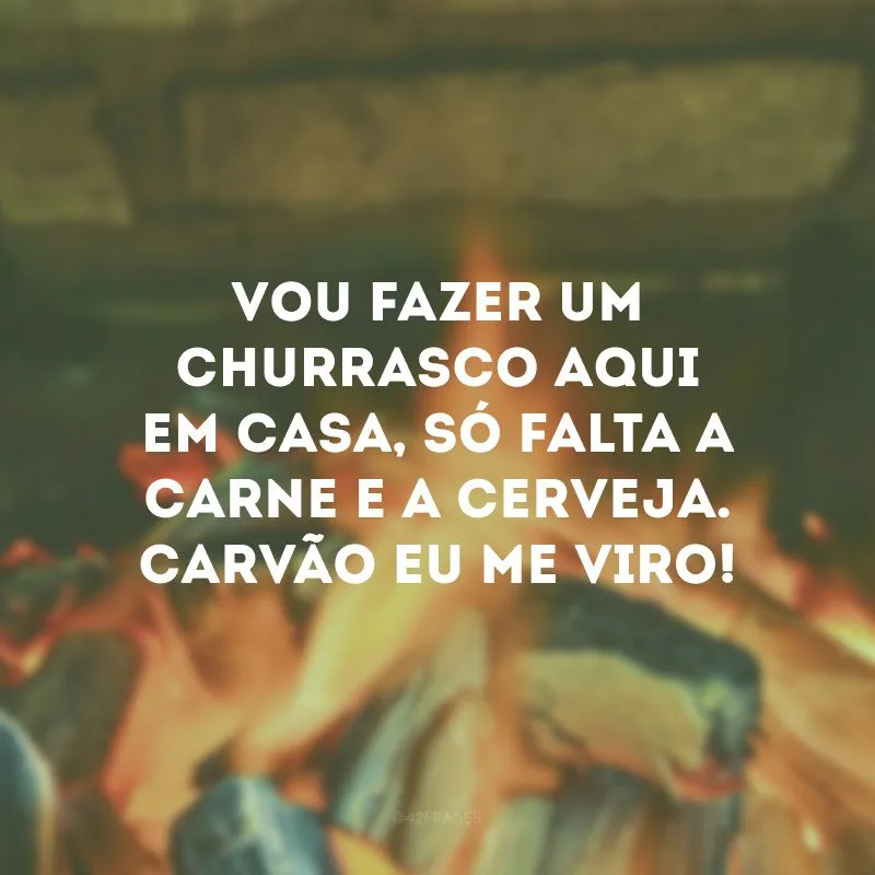 Vou fazer um churrasco aqui em casa, só falta a carne e a cerveja. Carvão eu me viro!