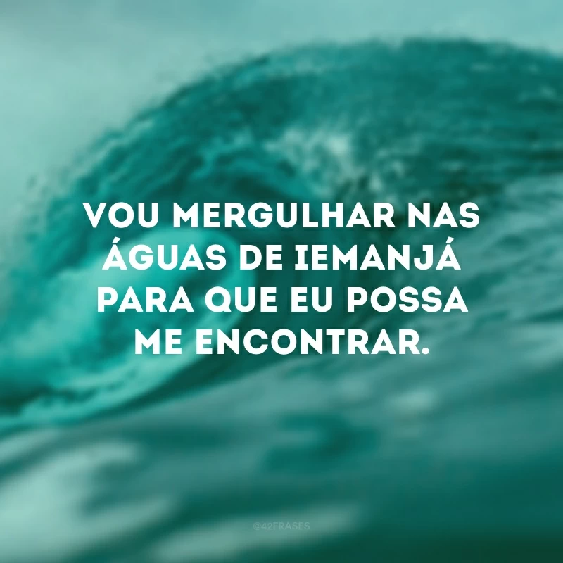 Vou mergulhar nas águas de Iemanjá para que eu possa me encontrar. 