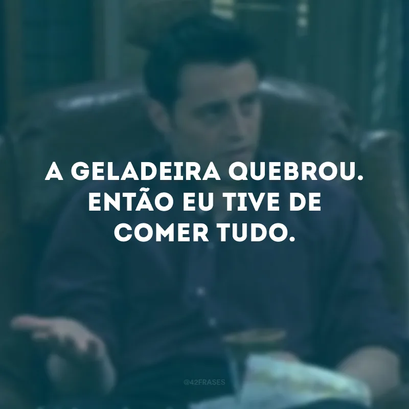 A geladeira quebrou. Então eu tive de comer tudo.