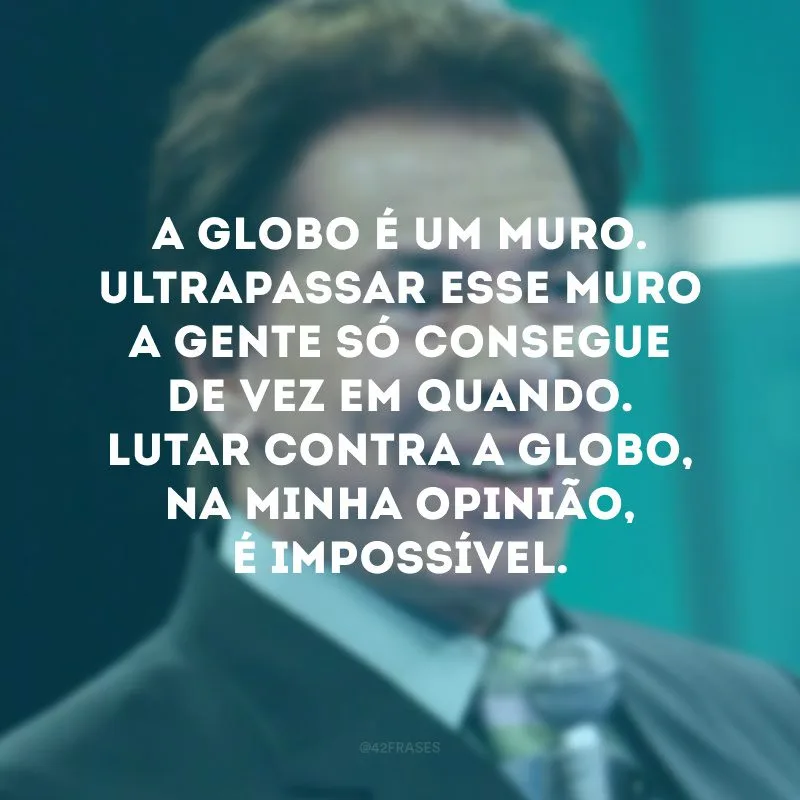 A Globo é um muro. Ultrapassar esse muro a gente só consegue de vez em quando. Lutar contra a Globo, na minha opinião, é impossível.