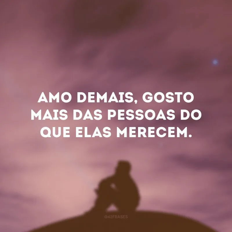 Amo demais, gosto mais das pessoas do que elas merecem.