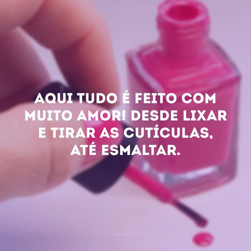 Aqui tudo é feito com muito amor! Desde lixar e tirar as cutículas, até esmaltar. 