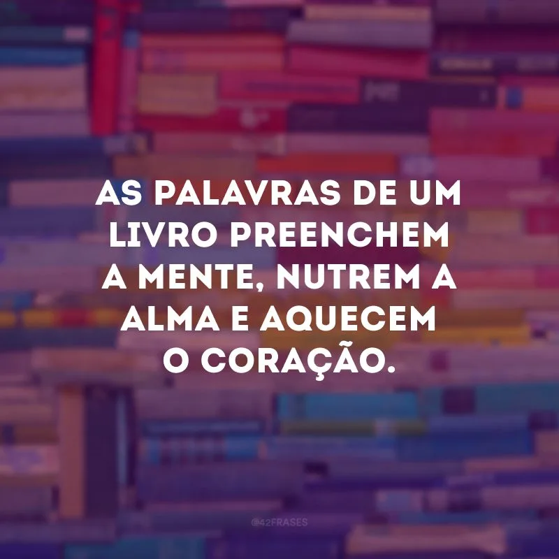As palavras de um livro preenchem a mente, nutrem a alma e aquecem o coração.