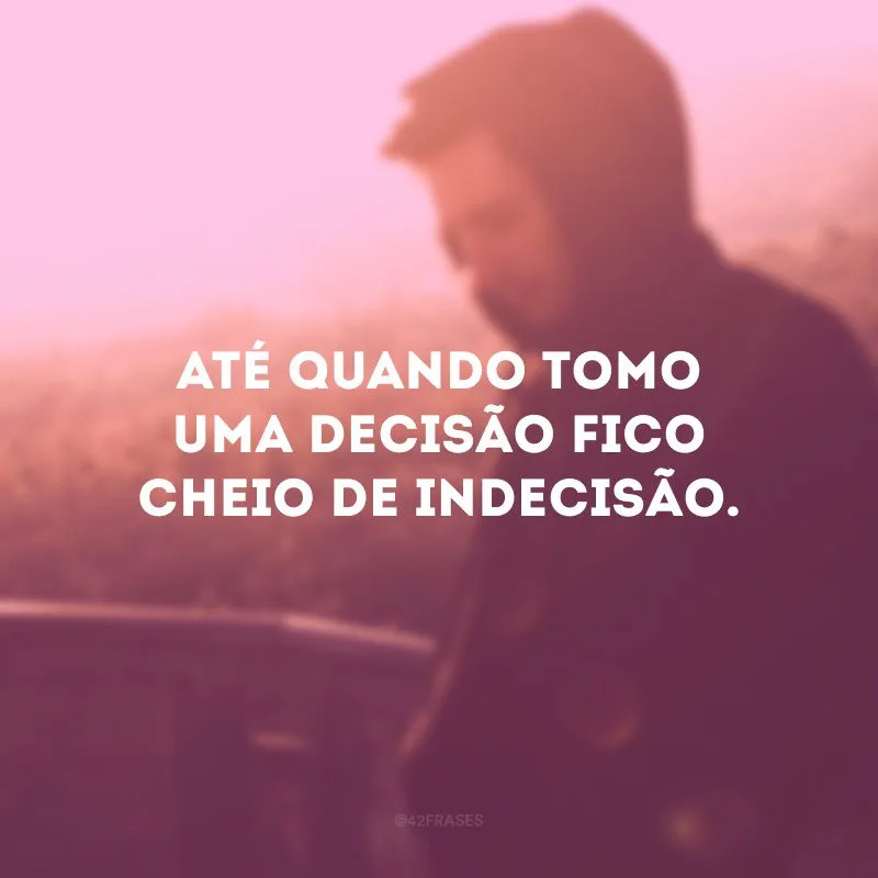 Até quando tomo uma decisão fico cheio de indecisão. 