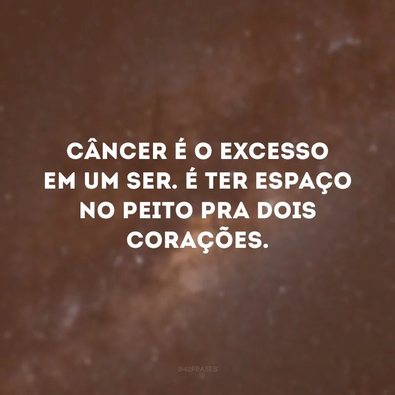 Câncer é o excesso em um ser. É ter espaço no peito pra dois corações.