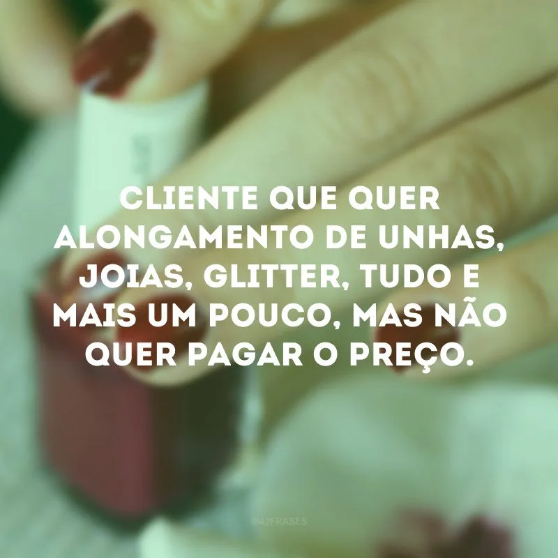 Cliente que quer alongamento de unhas, joias, glitter, tudo e mais um pouco, mas não quer pagar o preço. 