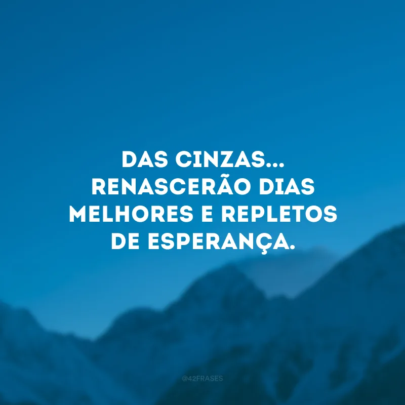 Das cinzas... renascerão dias melhores e repletos de esperança.