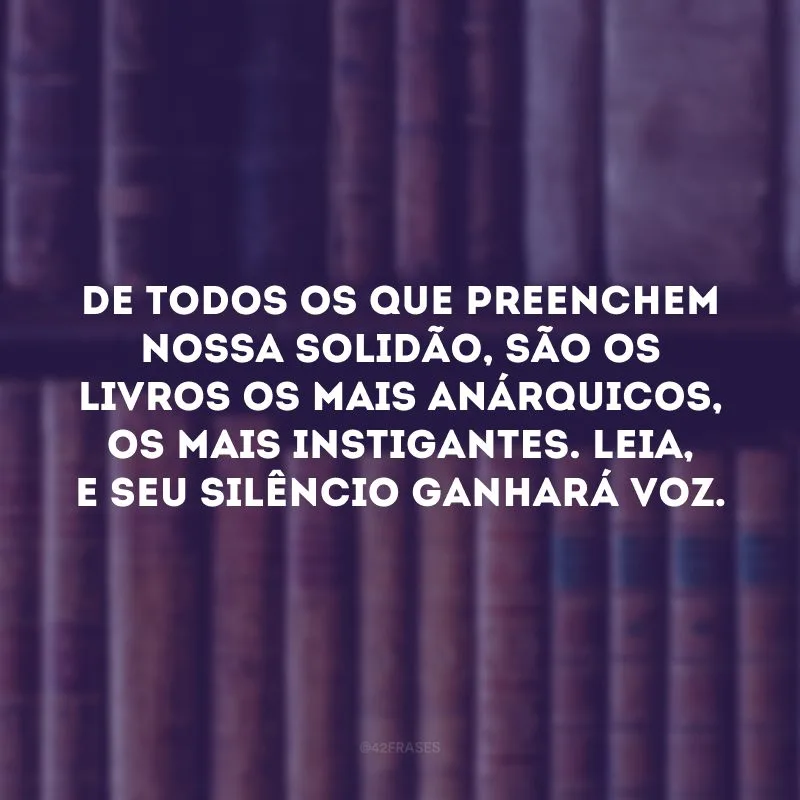 De todos os que preenchem nossa solidão, são os livros os mais anárquicos, os mais instigantes. Leia, e seu silêncio ganhará voz. 